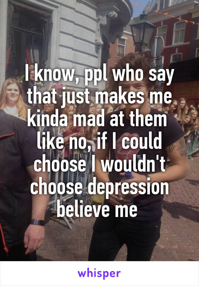 I know, ppl who say that just makes me kinda mad at them 
like no, if I could choose I wouldn't choose depression believe me 