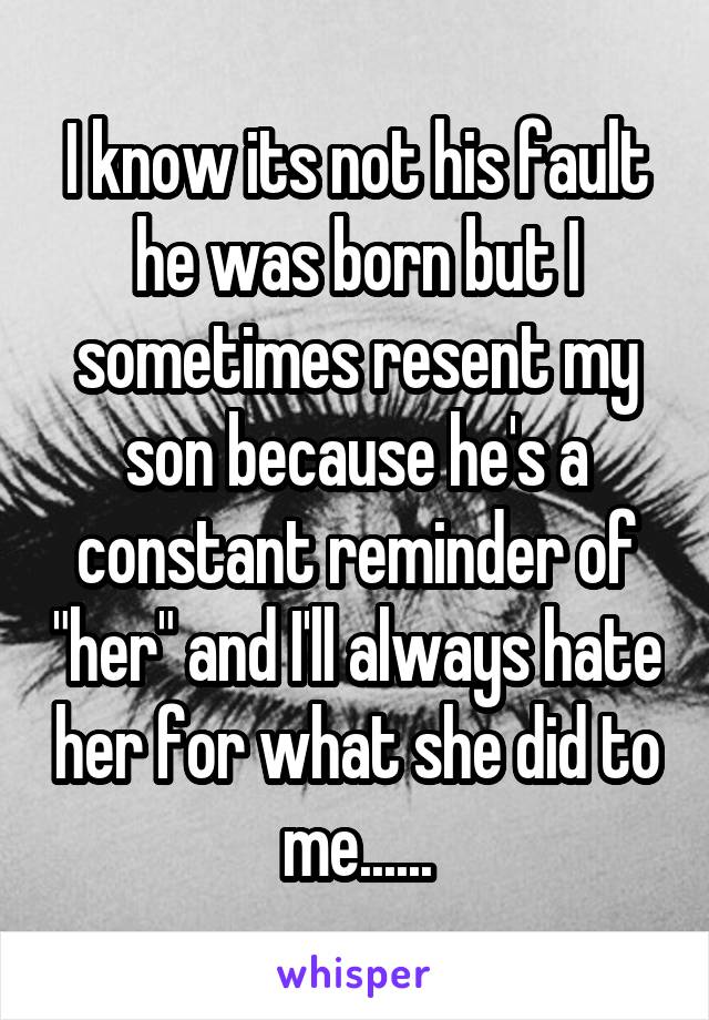 I know its not his fault he was born but I sometimes resent my son because he's a constant reminder of "her" and I'll always hate her for what she did to me......