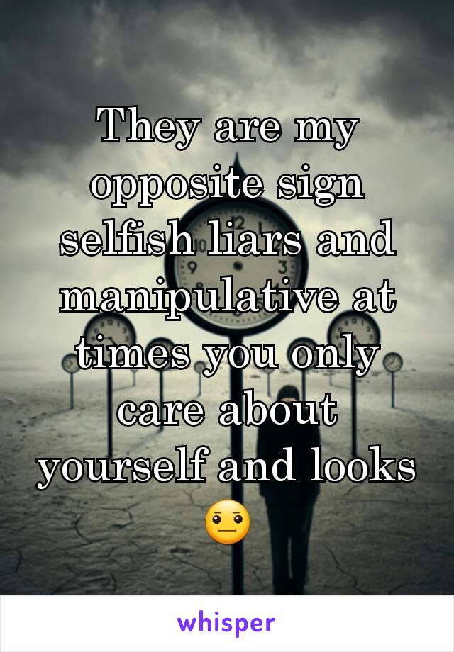 They are my opposite sign selfish liars and manipulative at times you only care about yourself and looks 😐