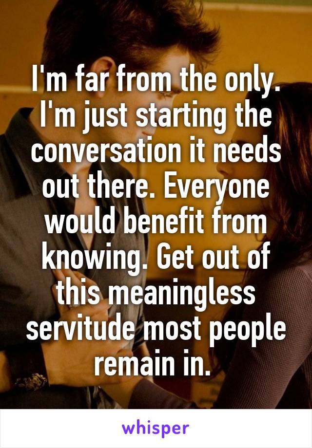 I'm far from the only. I'm just starting the conversation it needs out there. Everyone would benefit from knowing. Get out of this meaningless servitude most people remain in. 