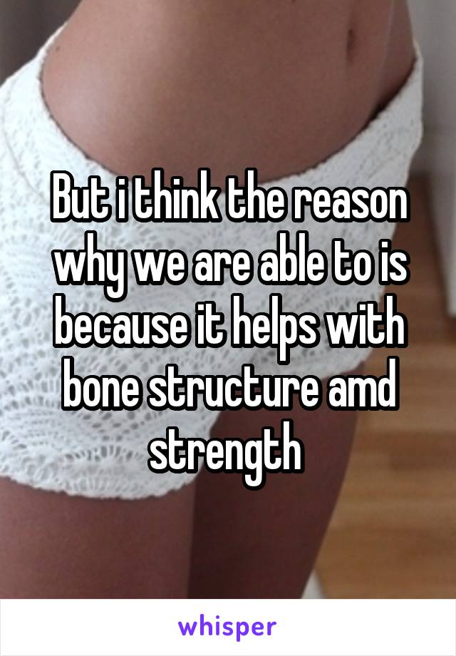 But i think the reason why we are able to is because it helps with bone structure amd strength 