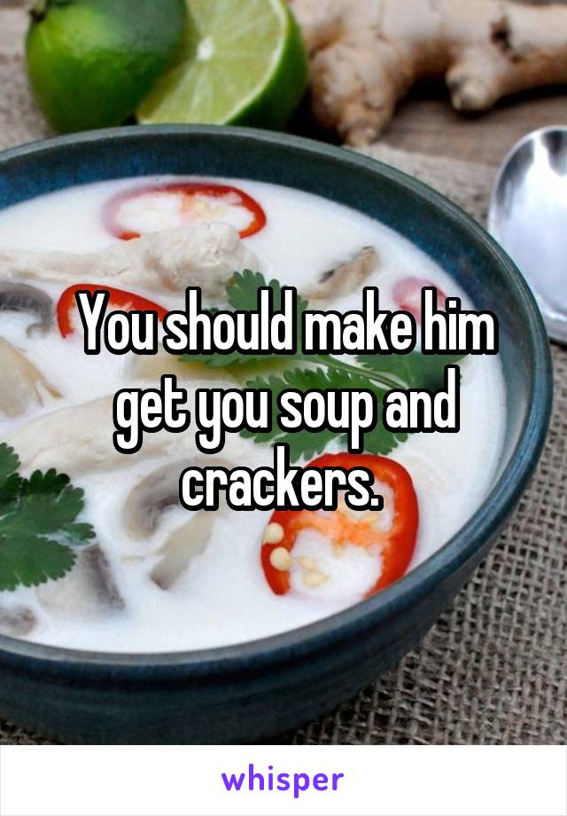 You should make him get you soup and crackers. 