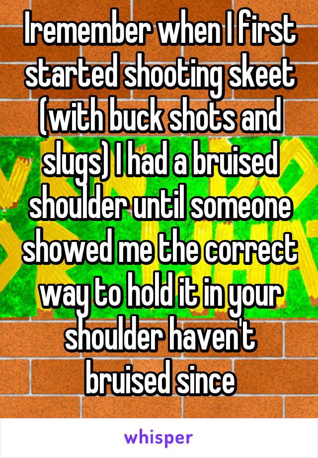 Iremember when I first started shooting skeet (with buck shots and slugs) I had a bruised shoulder until someone showed me the correct way to hold it in your shoulder haven't bruised since
