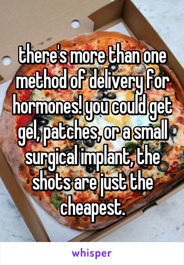 there's more than one method of delivery for hormones! you could get gel, patches, or a small surgical implant, the shots are just the cheapest.