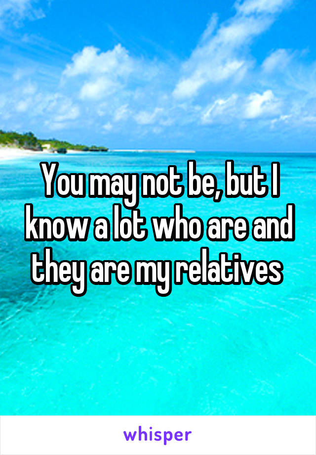 You may not be, but I know a lot who are and they are my relatives 