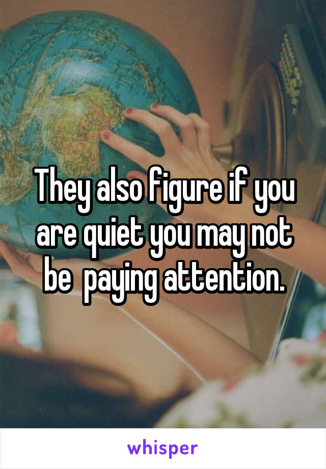 They also figure if you are quiet you may not be  paying attention.