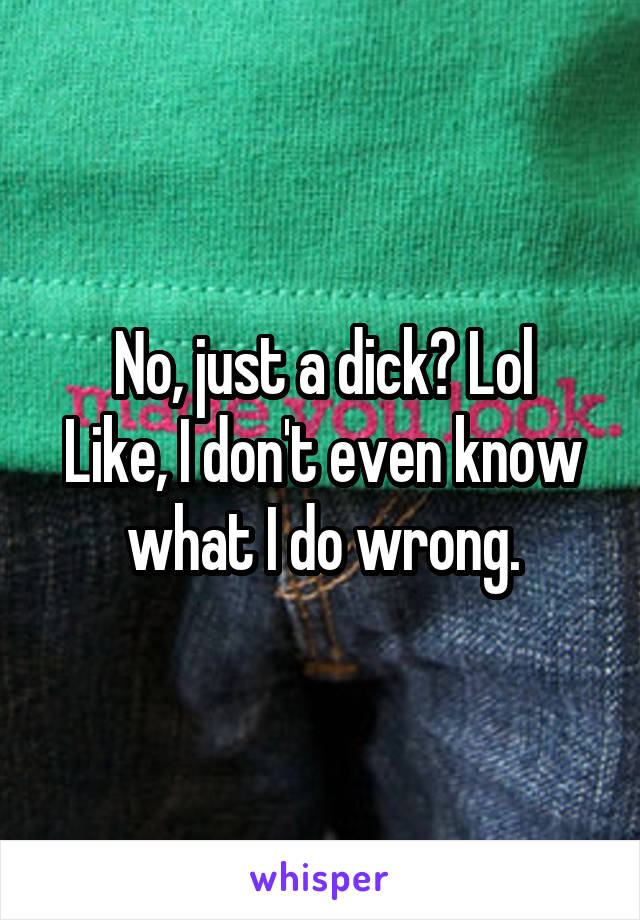 No, just a dick? Lol
Like, I don't even know what I do wrong.