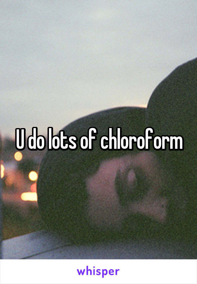 U do lots of chloroform