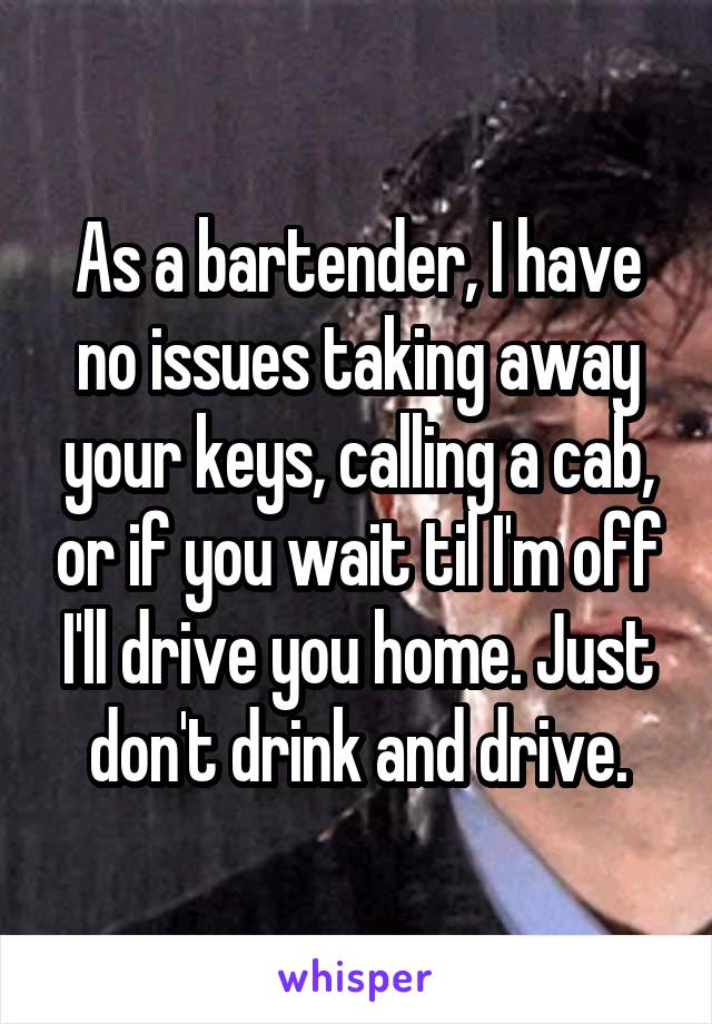 As a bartender, I have no issues taking away your keys, calling a cab, or if you wait til I'm off I'll drive you home. Just don't drink and drive.