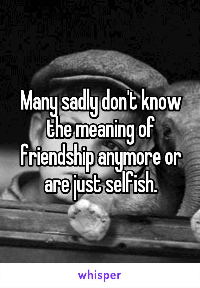 Many sadly don't know the meaning of friendship anymore or are just selfish.