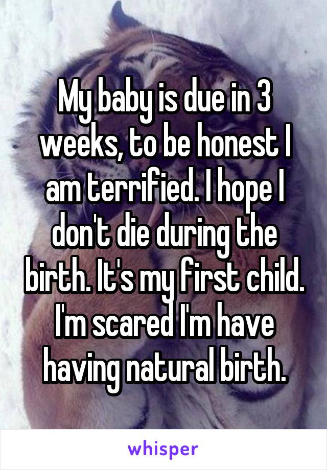 My baby is due in 3 weeks, to be honest I am terrified. I hope I don't die during the birth. It's my first child. I'm scared I'm have having natural birth.