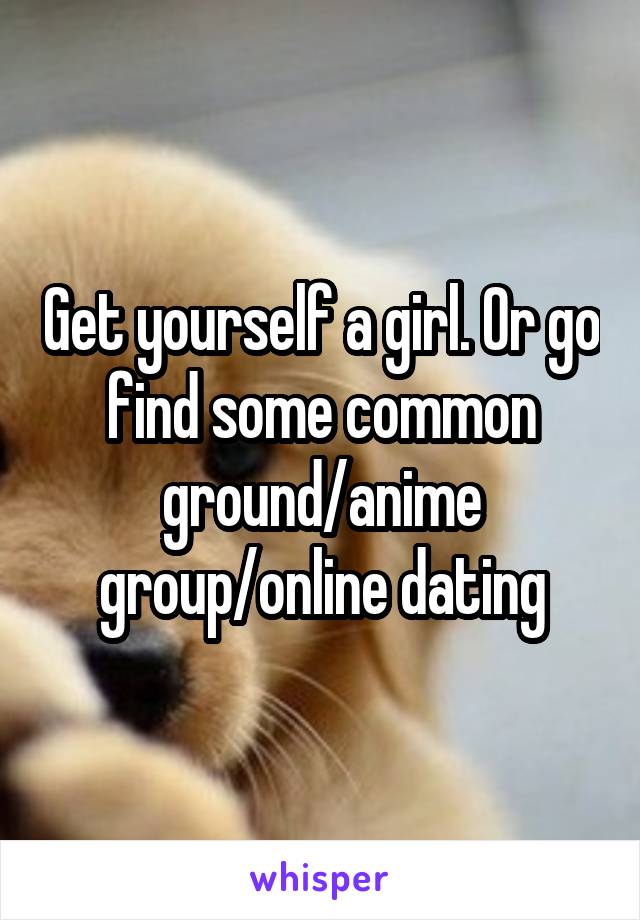 Get yourself a girl. Or go find some common ground/anime group/online dating