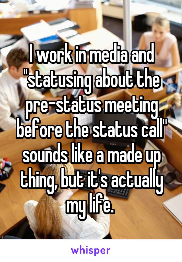 I work in media and "statusing about the pre-status meeting before the status call" sounds like a made up thing, but it's actually my life. 