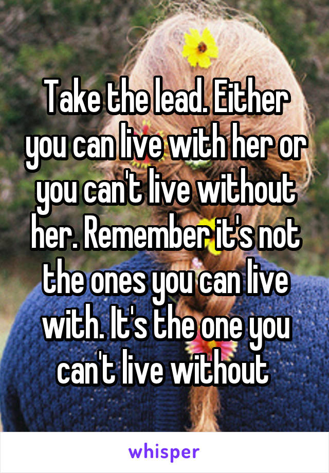 Take the lead. Either you can live with her or you can't live without her. Remember it's not the ones you can live with. It's the one you can't live without 