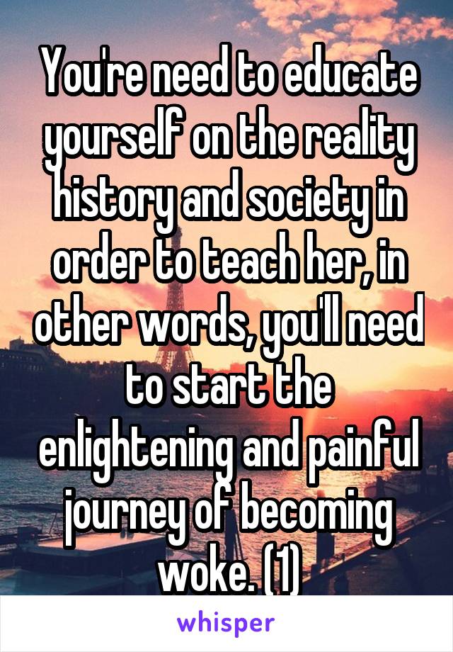 You're need to educate yourself on the reality history and society in order to teach her, in other words, you'll need to start the enlightening and painful journey of becoming woke. (1)