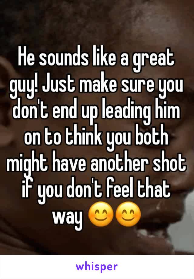 He sounds like a great guy! Just make sure you don't end up leading him on to think you both might have another shot if you don't feel that way 😊😊