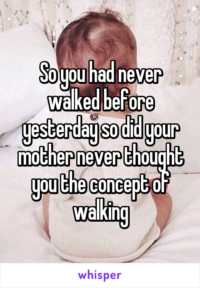 So you had never walked before yesterday so did your mother never thought you the concept of walking