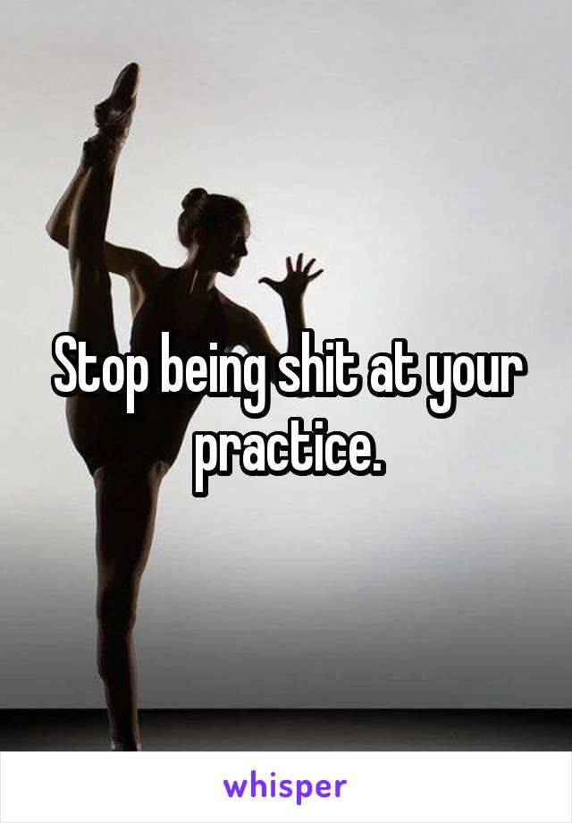 Stop being shit at your practice.