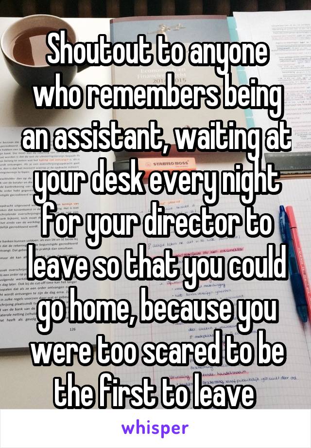 Shoutout to anyone who remembers being an assistant, waiting at your desk every night for your director to leave so that you could go home, because you were too scared to be the first to leave 