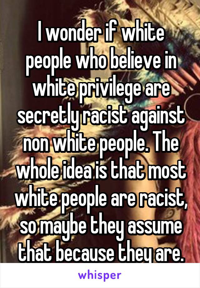 I wonder if white people who believe in white privilege are secretly racist against non white people. The whole idea is that most white people are racist, so maybe they assume that because they are.