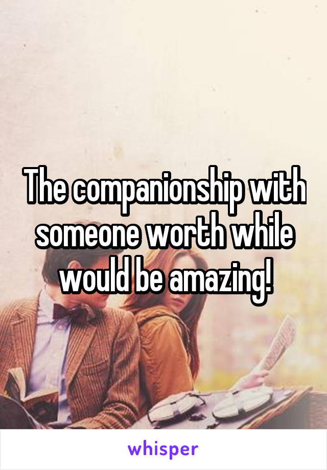 The companionship with someone worth while would be amazing!