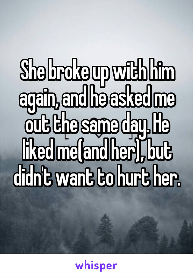 She broke up with him again, and he asked me out the same day. He liked me(and her), but didn't want to hurt her. 