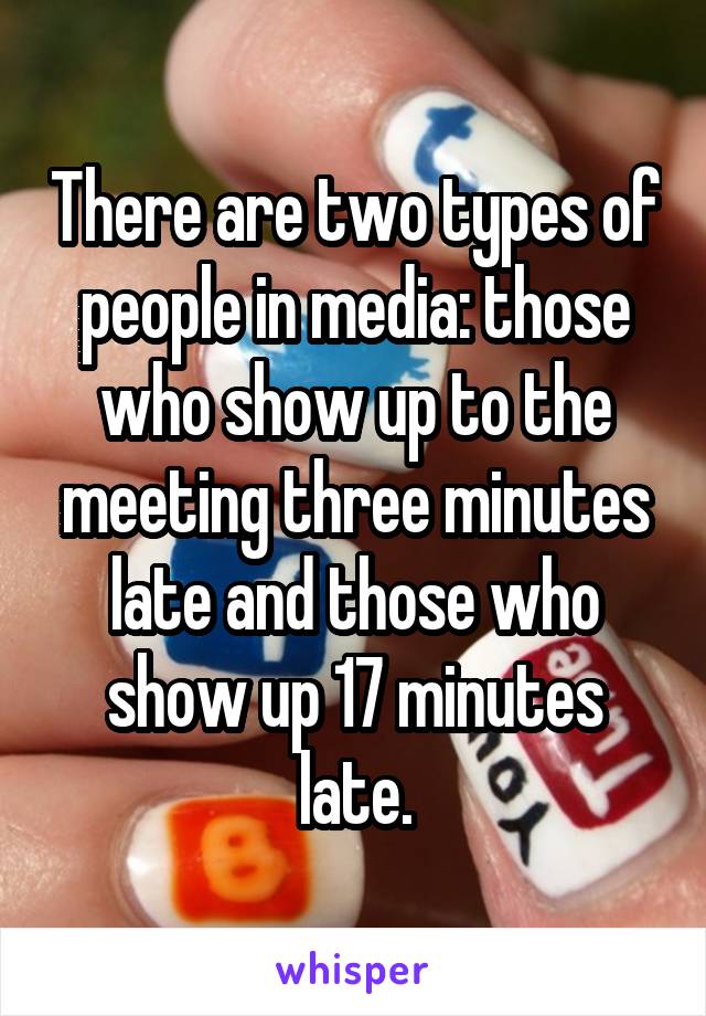 There are two types of people in media: those who show up to the meeting three minutes late and those who show up 17 minutes late.