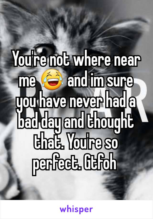 You're not where near me 😂 and im sure you have never had a bad day and thought that. You're so perfect. Gtfoh 