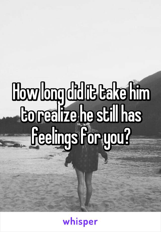 How long did it take him to realize he still has feelings for you?