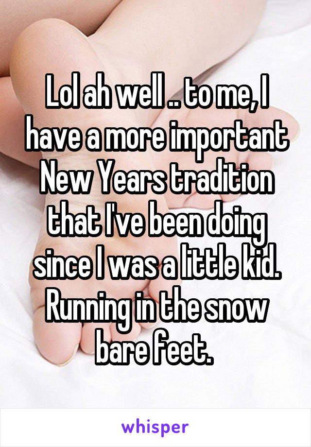 Lol ah well .. to me, I have a more important New Years tradition that I've been doing since I was a little kid. Running in the snow bare feet. 