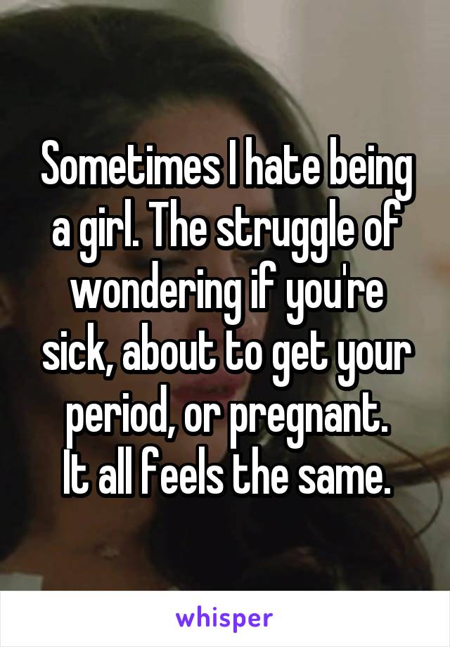Sometimes I hate being a girl. The struggle of wondering if you're sick, about to get your period, or pregnant.
It all feels the same.
