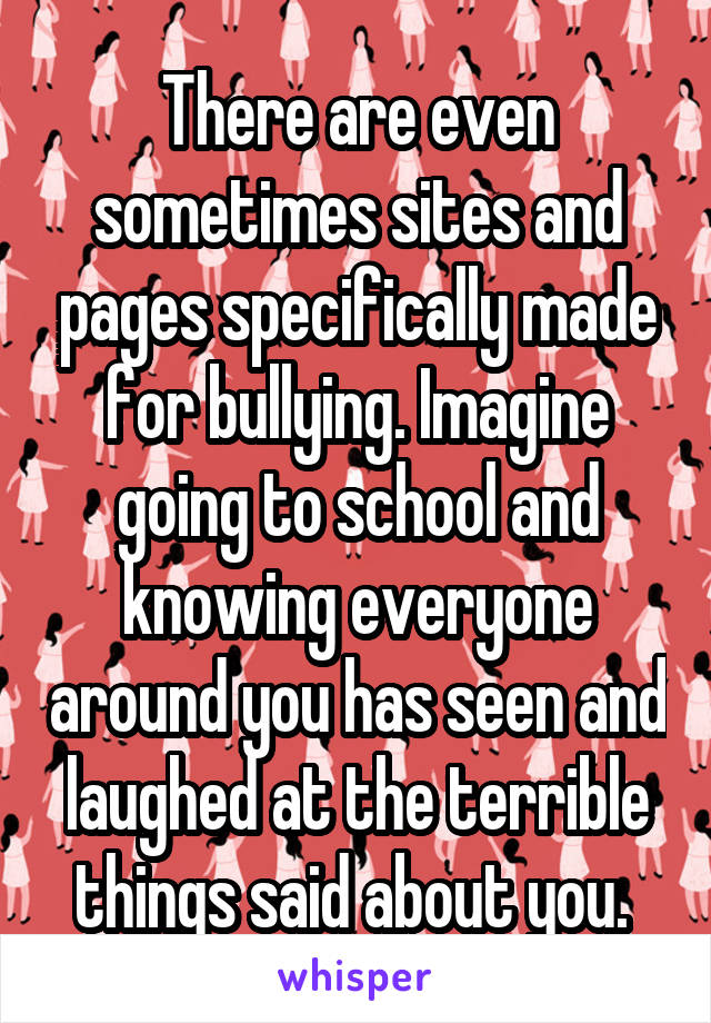 There are even sometimes sites and pages specifically made for bullying. Imagine going to school and knowing everyone around you has seen and laughed at the terrible things said about you. 