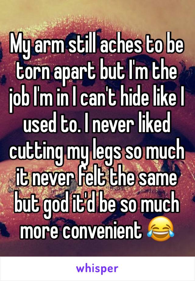 My arm still aches to be torn apart but I'm the job I'm in I can't hide like I used to. I never liked cutting my legs so much it never felt the same but god it'd be so much more convenient 😂