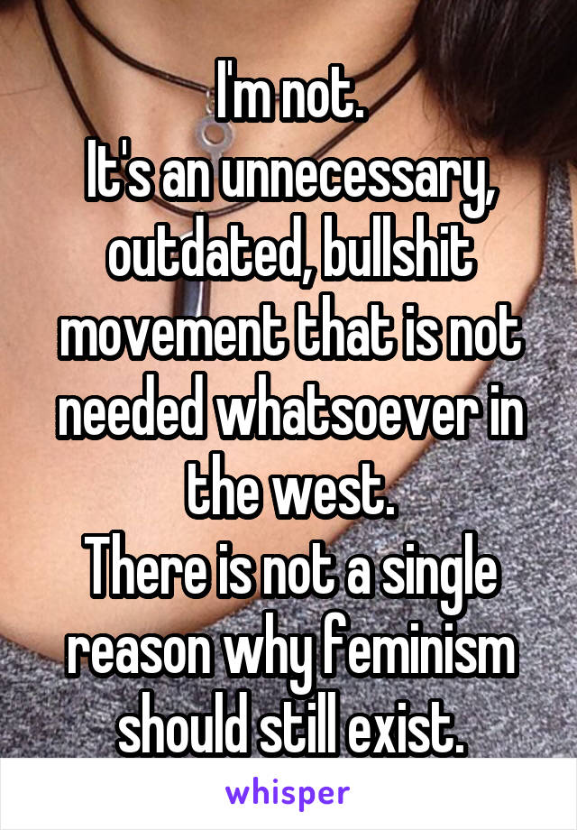 I'm not.
It's an unnecessary, outdated, bullshit movement that is not needed whatsoever in the west.
There is not a single reason why feminism should still exist.