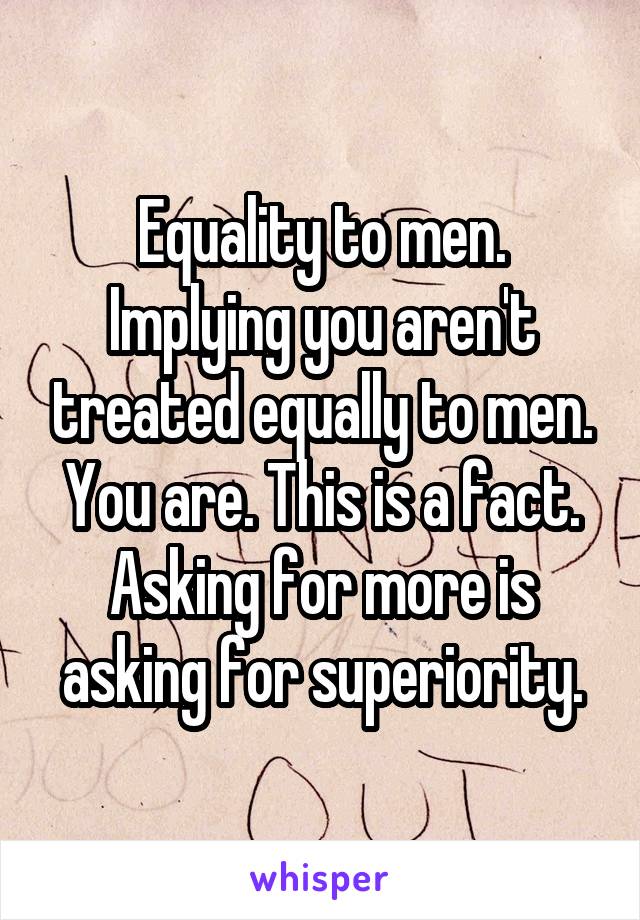 Equality to men.
Implying you aren't treated equally to men.
You are. This is a fact.
Asking for more is asking for superiority.