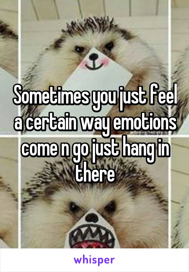 Sometimes you just feel a certain way emotions come n go just hang in there