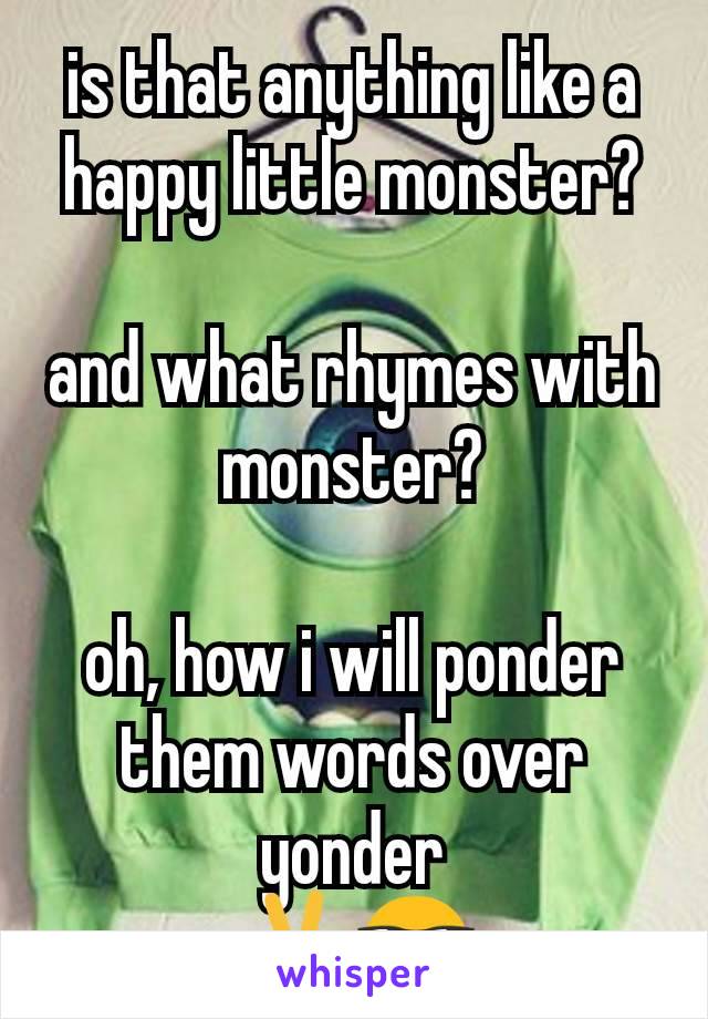 is that anything like a happy little monster?

and what rhymes with monster?

oh, how i will ponder
them words over yonder
✌😎