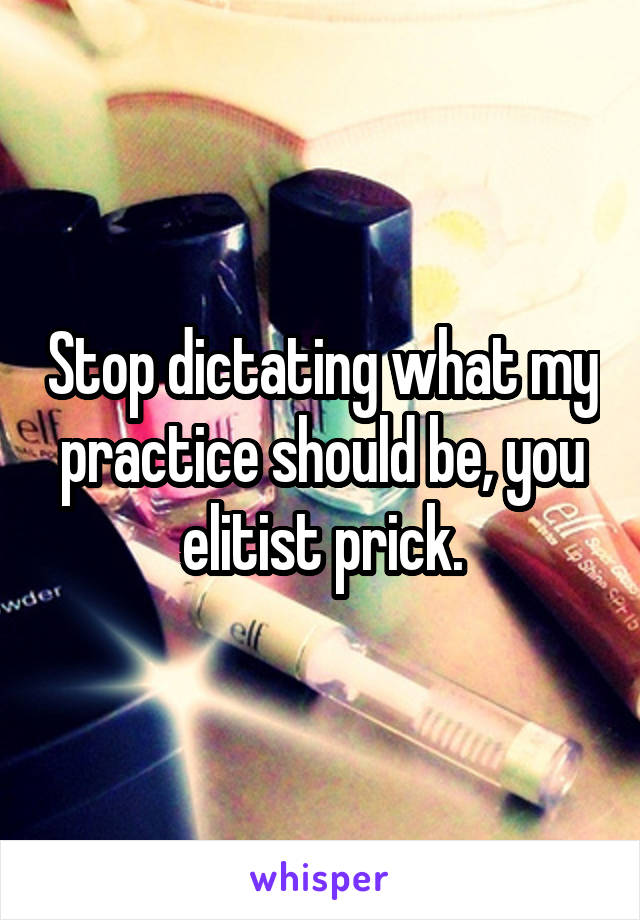 Stop dictating what my practice should be, you elitist prick.