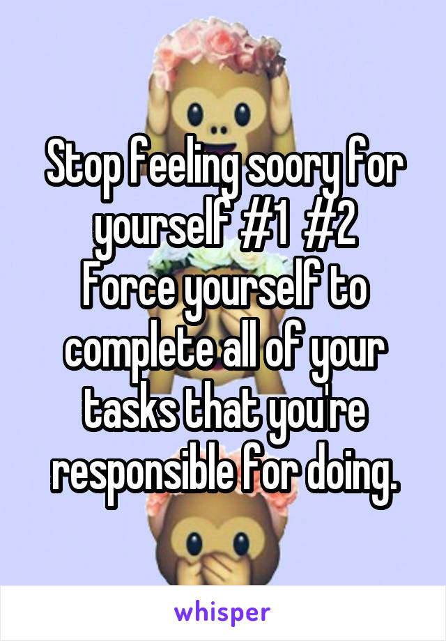 Stop feeling soory for yourself #1  #2
Force yourself to complete all of your tasks that you're responsible for doing.