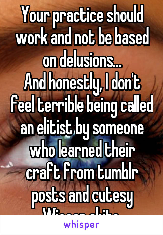 Your practice should work and not be based on delusions...
And honestly, I don't feel terrible being called an elitist by someone who learned their craft from tumblr posts and cutesy Wiccan shite.