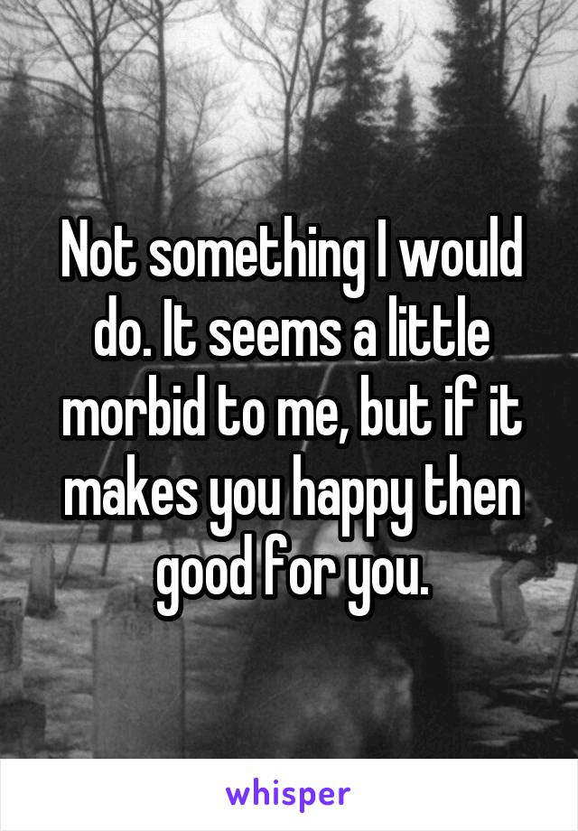 Not something I would do. It seems a little morbid to me, but if it makes you happy then good for you.