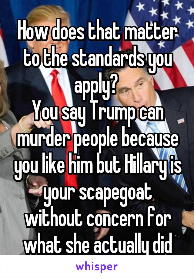 How does that matter to the standards you apply? 
You say Trump can murder people because you like him but Hillary is your scapegoat without concern for what she actually did