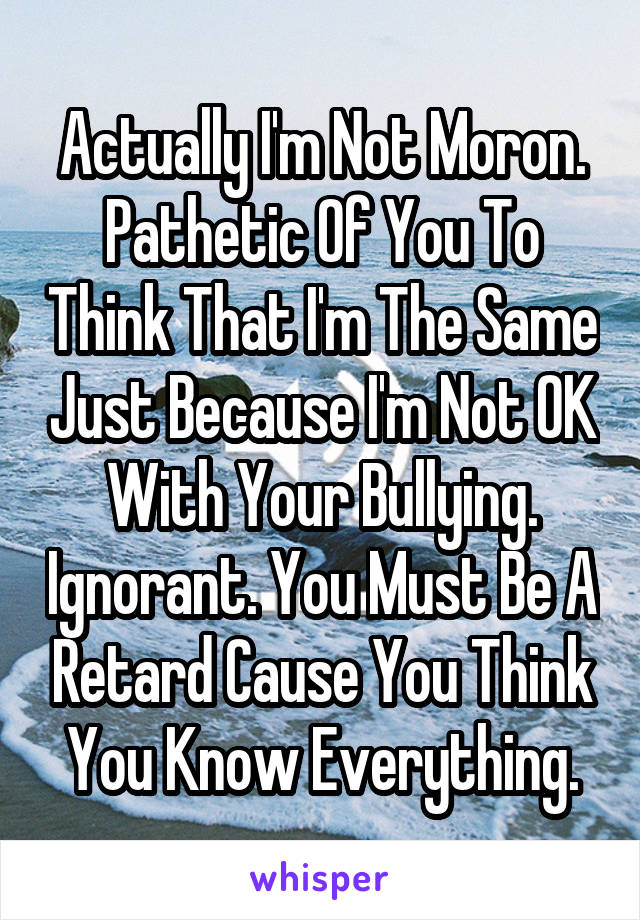 Actually I'm Not Moron. Pathetic Of You To Think That I'm The Same Just Because I'm Not OK With Your Bullying. Ignorant. You Must Be A Retard Cause You Think You Know Everything.