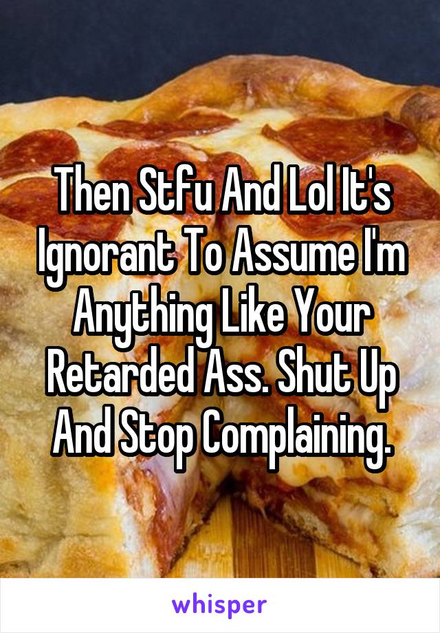 Then Stfu And Lol It's Ignorant To Assume I'm Anything Like Your Retarded Ass. Shut Up And Stop Complaining.