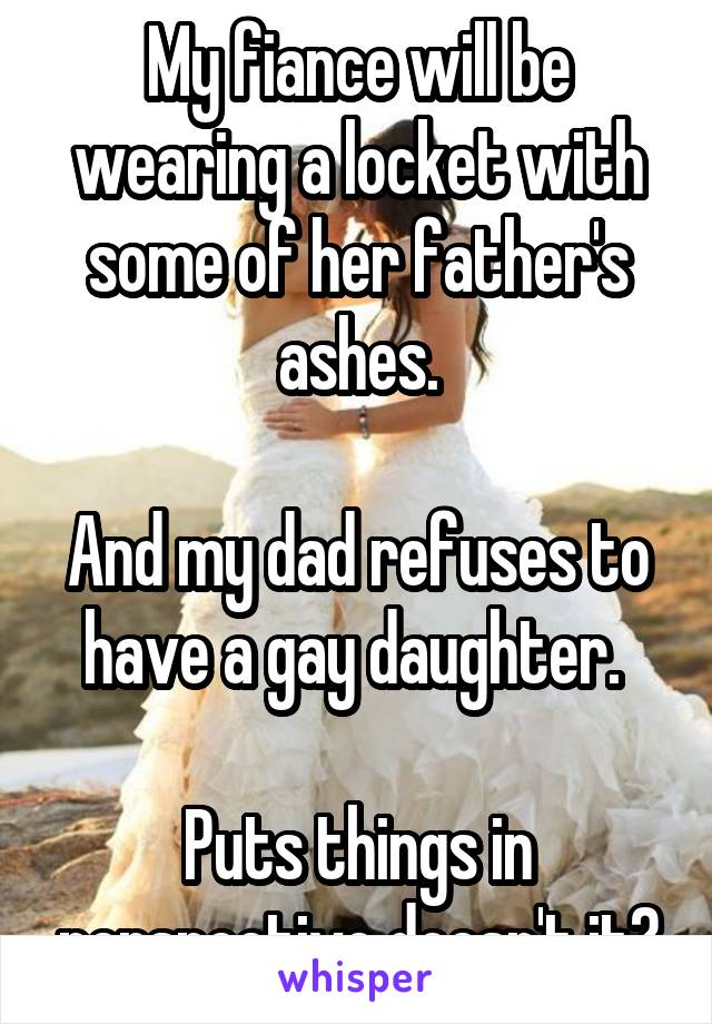 My fiance will be wearing a locket with some of her father's ashes.

And my dad refuses to have a gay daughter. 

Puts things in perspective doesn't it?