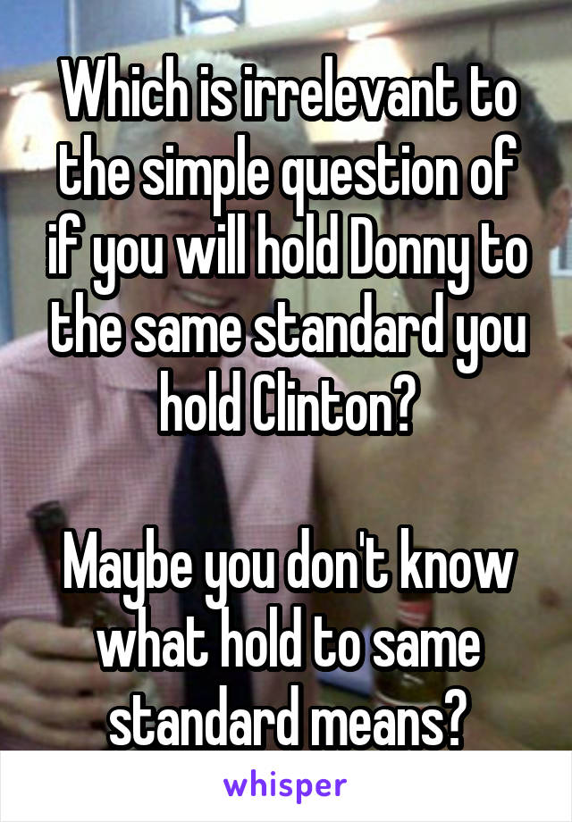 Which is irrelevant to the simple question of if you will hold Donny to the same standard you hold Clinton?

Maybe you don't know what hold to same standard means?