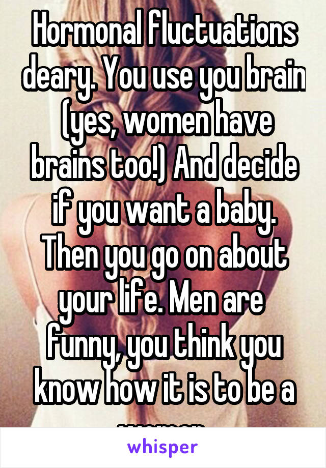 Hormonal fluctuations deary. You use you brain  (yes, women have brains too!) And decide if you want a baby. Then you go on about your life. Men are  funny, you think you know how it is to be a woman.