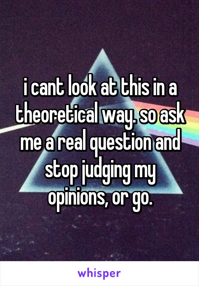 i cant look at this in a theoretical way. so ask me a real question and stop judging my opinions, or go.