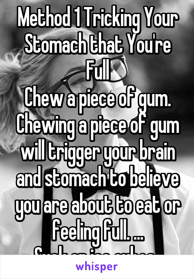 Method 1 Tricking Your Stomach that You're Full
Chew a piece of gum. Chewing a piece of gum will trigger your brain and stomach to believe you are about to eat or feeling full. ...
Suck on ice cubes. 