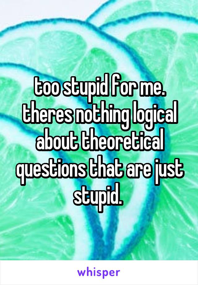 too stupid for me. theres nothing logical about theoretical questions that are just stupid. 